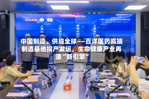 中国制造、供应全球——百洋医药高端制造基地投产发运，生命健康产业再添“新引擎”-第2张图片