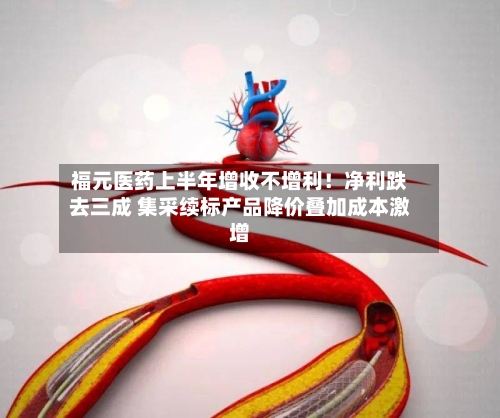 福元医药上半年增收不增利!净利跌去三成 集采续标产品降价叠加成本激增-第3张图片
