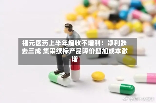 福元医药上半年增收不增利！净利跌去三成 集采续标产品降价叠加成本激增
