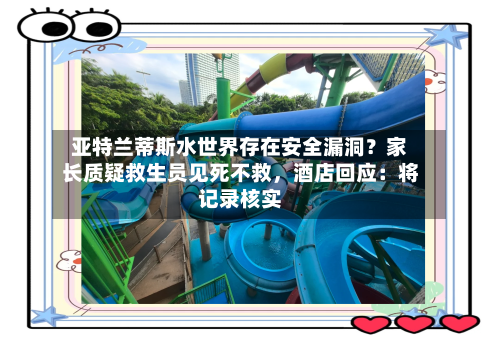 亚特兰蒂斯水世界存在安全漏洞？家长质疑救生员见死不救，酒店回应：将记录核实-第2张图片