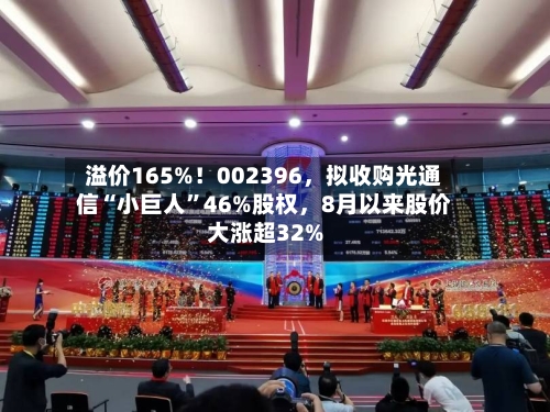 溢价165%！002396，拟收购光通信“小巨人”46%股权，8月以来股价大涨超32%-第3张图片