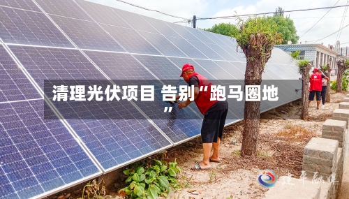 清理光伏项目 告别“跑马圈地”-第3张图片