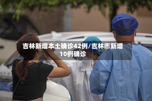 吉林新增本土确诊42例/吉林市新增10例确诊-第2张图片