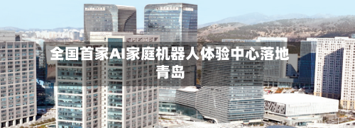 全国首家AI家庭机器人体验中心落地青岛-第2张图片
