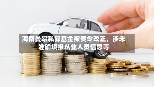海南曼昂私募基金被责令改正，涉未准确填报从业人员信息等-第3张图片