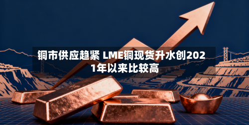 铜市供应趋紧 LME铜现货升水创2021年以来比较高