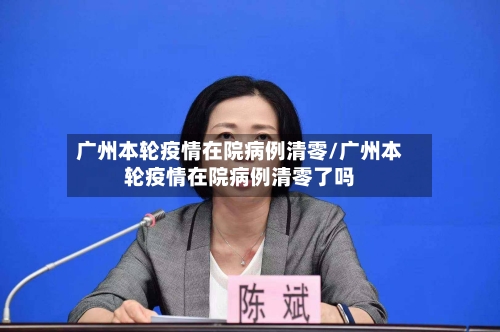 广州本轮疫情在院病例清零/广州本轮疫情在院病例清零了吗