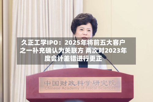 久正工学IPO：2025年将前五大客户之一补充确认为关联方 两次对2023年度会计差错进行更正