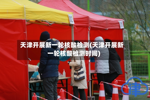 天津开展新一轮核酸检测(天津开展新一轮核酸检测时间)-第2张图片