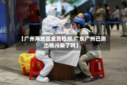 【广州两地区全员检测,广东广州已测出核污染了吗】