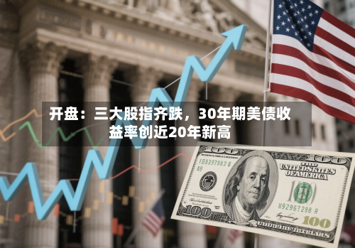 开盘：三大股指齐跌，30年期美债收益率创近20年新高-第3张图片