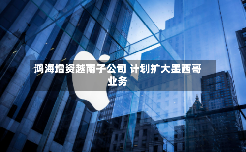 鸿海增资越南子公司 计划扩大墨西哥业务-第3张图片