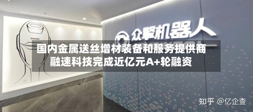 国内金属送丝增材装备和服务提供商融速科技完成近亿元A+轮融资
