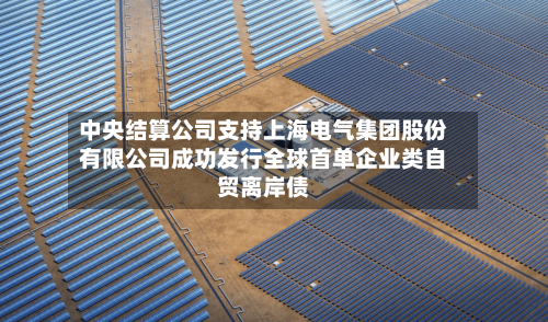 中央结算公司支持上海电气集团股份有限公司成功发行全球首单企业类自贸离岸债