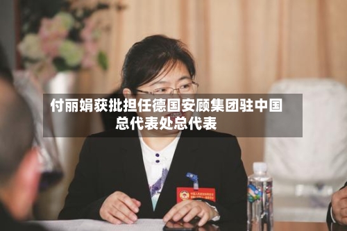 付丽娟获批担任德国安顾集团驻中国总代表处总代表
