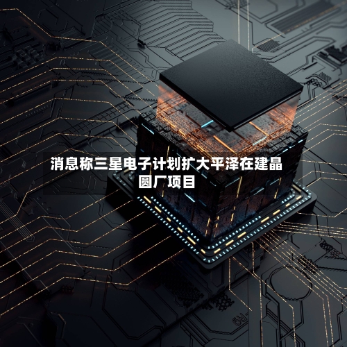 消息称三星电子计划扩大平泽在建晶圆厂项目-第2张图片