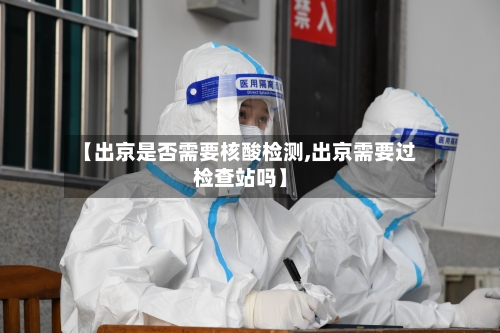 【出京是否需要核酸检测,出京需要过检查站吗】-第3张图片