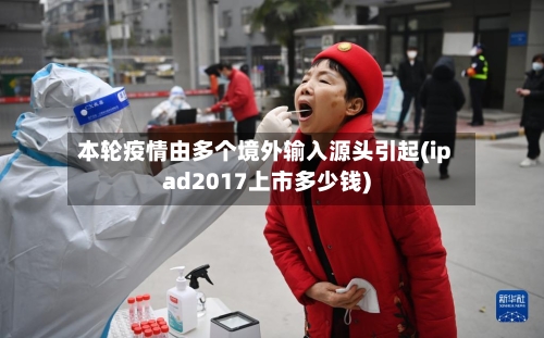 本轮疫情由多个境外输入源头引起(ipad2017上市多少钱)
