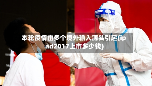 本轮疫情由多个境外输入源头引起(ipad2017上市多少钱)-第2张图片