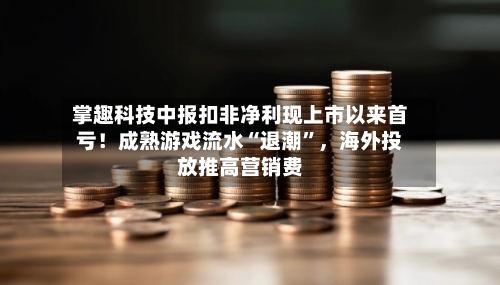 掌趣科技中报扣非净利现上市以来首亏！成熟游戏流水“退潮”，海外投放推高营销费-第2张图片
