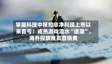 掌趣科技中报扣非净利现上市以来首亏！成熟游戏流水“退潮	”，海外投放推高营销费-第3张图片