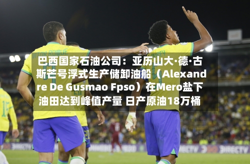 巴西国家石油公司：亚历山大·德·古斯芒号浮式生产储卸油船（Alexandre De Gusmao Fpso）在Mero盐下油田达到峰值产量 日产原油18万桶