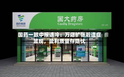 国药一致中报遇冷：万店扩张后遗症显现，盈利质量存隐忧-第3张图片