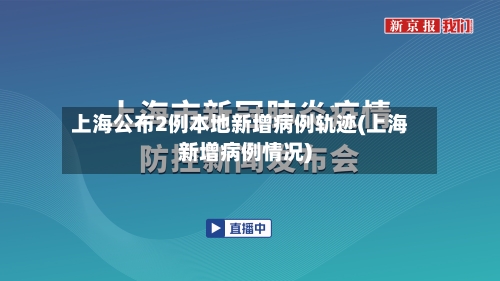 上海公布2例本地新增病例轨迹(上海新增病例情况)