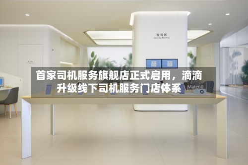 首家司机服务旗舰店正式启用	，滴滴升级线下司机服务门店体系-第2张图片