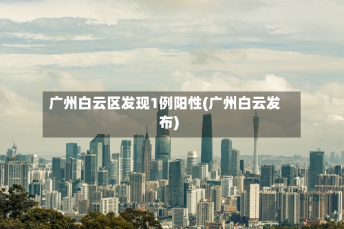 广州白云区发现1例阳性(广州白云发布)-第2张图片
