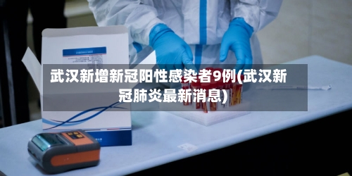武汉新增新冠阳性感染者9例(武汉新冠肺炎最新消息)-第2张图片