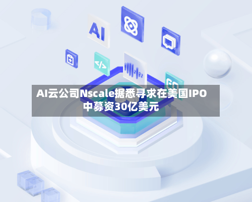 AI云公司Nscale据悉寻求在美国IPO中募资30亿美元