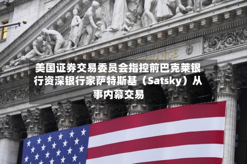 美国证券交易委员会指控前巴克莱银行资深银行家萨特斯基（Satsky）从事内幕交易