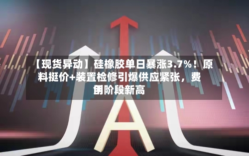 【现货异动】硅橡胶单日暴涨3.7%！原料挺价+装置检修引爆供应紧张，费用创阶段新高-第2张图片