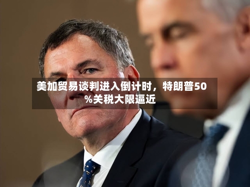 美加贸易谈判进入倒计时，特朗普50%关税大限逼近