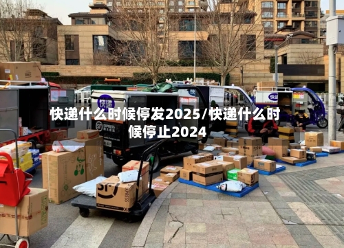 快递什么时候停发2025/快递什么时候停止2024