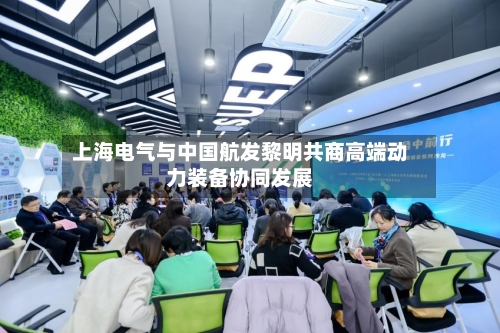 上海电气与中国航发黎明共商高端动力装备协同发展-第2张图片