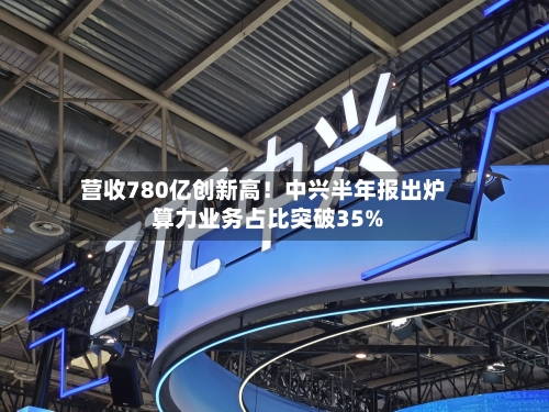 营收780亿创新高！中兴半年报出炉 算力业务占比突破35%