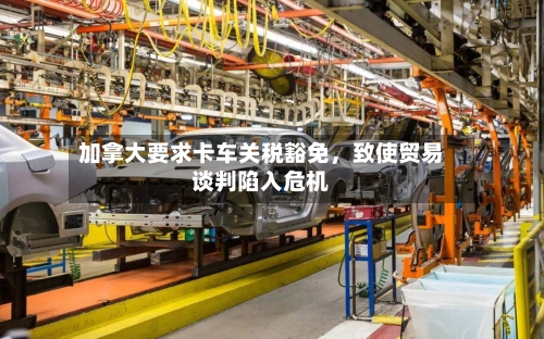 加拿大要求卡车关税豁免，致使贸易谈判陷入危机-第2张图片