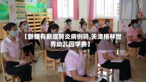 【新疆有新增肺炎病例吗,天津格林世界幼儿园学费】