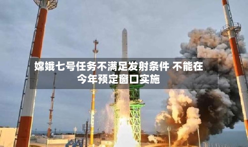 嫦娥七号任务不满足发射条件 不能在今年预定窗口实施