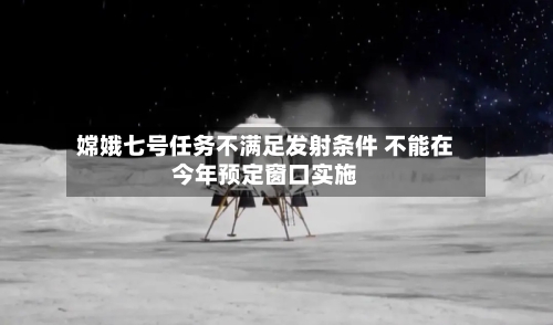 嫦娥七号任务不满足发射条件 不能在今年预定窗口实施-第2张图片
