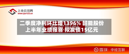 二季度净利环比增1396% 韶能股份上半年业绩报喜 拟发债15亿元