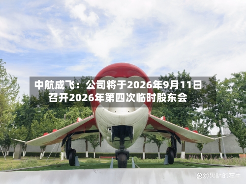 中航成飞：公司将于2026年9月11日召开2026年第四次临时股东会-第2张图片