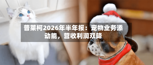 普莱柯2026年半年报：宠物业务添动能，营收利润双降
