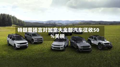 特朗普扬言对加拿大全部汽车征收50%关税