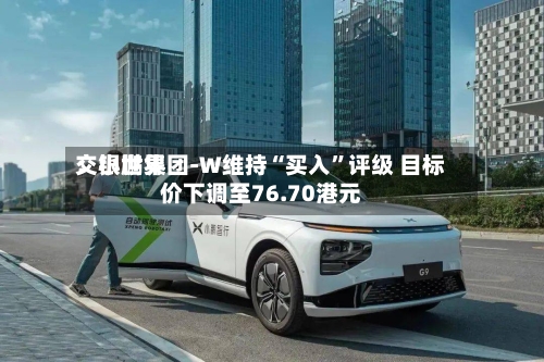交银世界：小鹏集团-W维持“买入”评级 目标价下调至76.70港元