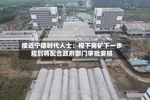 接近宁德时代人士：枧下窝矿下一步规划将配合政府部门审批安排