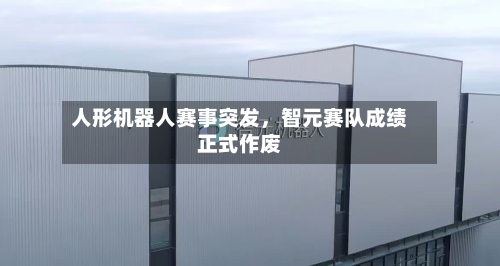 人形机器人赛事突发，智元赛队成绩正式作废