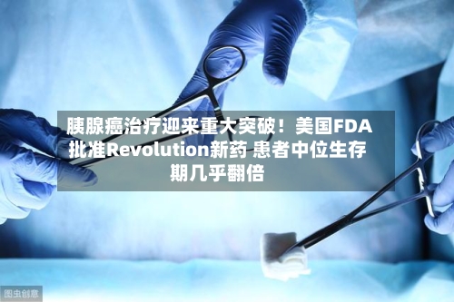 胰腺癌治疗迎来重大突破！美国FDA批准Revolution新药 患者中位生存期几乎翻倍